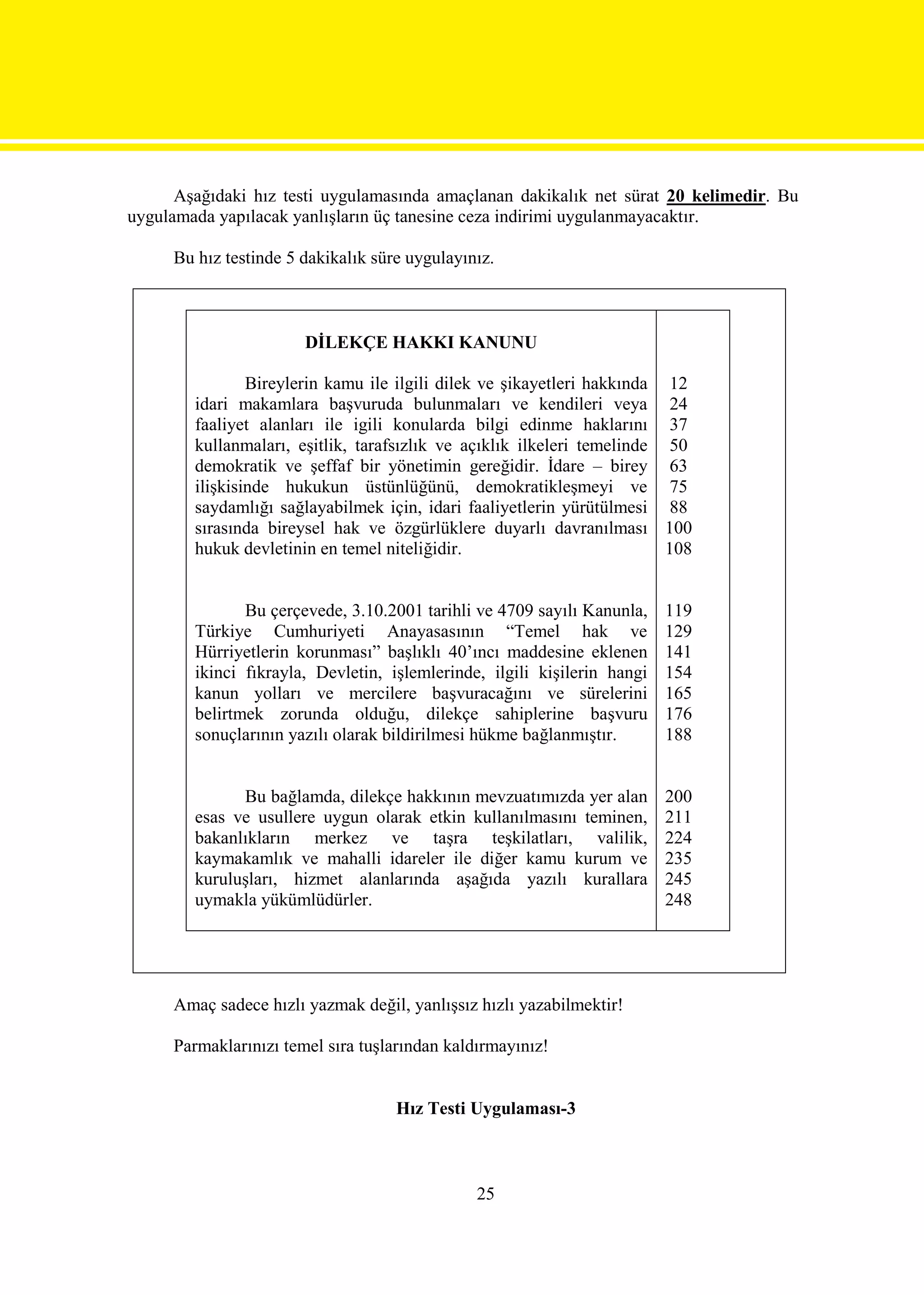 Aşağıdaki hız testi uygulamasında amaçlanan dakikalık net sürat 20 kelimedir. Bu
uygulamada yapılacak yanlışların üç tanesine ceza indirimi uygulanmayacaktır.

     Bu hız testinde 5 dakikalık süre uygulayınız.



                       DİLEKÇE HAKKI KANUNU

                Bireylerin kamu ile ilgili dilek ve şikayetleri hakkında 12
        idari makamlara başvuruda bulunmaları ve kendileri veya 24
        faaliyet alanları ile igili konularda bilgi edinme haklarını 37
        kullanmaları, eşitlik, tarafsızlık ve açıklık ilkeleri temelinde 50
        demokratik ve şeffaf bir yönetimin gereğidir. İdare – birey 63
        ilişkisinde hukukun üstünlüğünü, demokratikleşmeyi ve 75
        saydamlığı sağlayabilmek için, idari faaliyetlerin yürütülmesi 88
        sırasında bireysel hak ve özgürlüklere duyarlı davranılması 100
        hukuk devletinin en temel niteliğidir.                           108


               Bu çerçevede, 3.10.2001 tarihli ve 4709 sayılı Kanunla,    119
        Türkiye Cumhuriyeti Anayasasının “Temel hak ve                    129
        Hürriyetlerin korunması” başlıklı 40’ıncı maddesine eklenen       141
        ikinci fıkrayla, Devletin, işlemlerinde, ilgili kişilerin hangi   154
        kanun yolları ve mercilere başvuracağını ve sürelerini            165
        belirtmek zorunda olduğu, dilekçe sahiplerine başvuru             176
        sonuçlarının yazılı olarak bildirilmesi hükme bağlanmıştır.       188


              Bu bağlamda, dilekçe hakkının mevzuatımızda yer alan        200
        esas ve usullere uygun olarak etkin kullanılmasını teminen,       211
        bakanlıkların merkez ve taşra teşkilatları, valilik,              224
        kaymakamlık ve mahalli idareler ile diğer kamu kurum ve           235
        kuruluşları, hizmet alanlarında aşağıda yazılı kurallara          245
        uymakla yükümlüdürler.                                            248




     Amaç sadece hızlı yazmak değil, yanlışsız hızlı yazabilmektir!

     Parmaklarınızı temel sıra tuşlarından kaldırmayınız!


                                    Hız Testi Uygulaması-3



                                               25
 