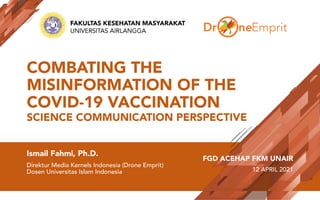 COMBATING THE
MISINFORMATION OF THE
COVID-19 VACCINATION
SCIENCE COMMUNICATION PERSPECTIVE
Ismail Fahmi, Ph.D.
Direktur Media Kernels Indonesia (Drone Emprit)
Dosen Universitas Islam Indonesia
FGD ACEHAP FKM UNAIR
12 APRIL 2021
FAKULTAS KESEHATAN MASYARAKAT
UNIVERSITAS AIRLANGGA
 