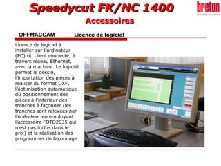 OFFMACCAM   Licence de logiciel   Licence de logiciel à installer sur l’ordinateur (PC) du client connecté, à travers réseau Ethernet, avec la machine. Le logiciel permet le dessin, l’importation des pièces à réaliser du format DXF, l’optimisation automatique du positionnement des pièces à l’intérieur des tranches à façonner (les tranches sont relevées par l’opérateur en employant l’accessoire FOTO2035 qui n’est pas inclus dans le prix) et la réalisation des programmes de façonnage   Accessoires 