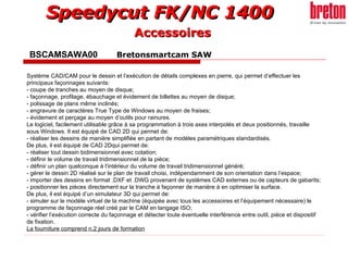 BSCAMSAWA00  Bretonsmartcam SAW Accessoires Système CAD/CAM pour le dessin et l’exécution de détails complexes en pierre, qui permet d’effectuer les principaux façonnages suivants: - coupe de tranches au moyen de disque; - façonnage, profilage, ébauchage et évidement de billettes au moyen de disque; - polissage de plans même inclinés; - engravure de caractères True Type de Windows au moyen de fraises; - évidement et perçage au moyen d’outils pour rainures. Le logiciel, facilement utilisable grâce à sa programmation à trois axes interpolés et deux positionnés, travaille sous Windows. Il est équipé de CAD 2D qui permet de: - réaliser les dessins de manière simplifiée en partant de modèles paramétriques standardisés. De plus, il est équipé de CAD 2Dqui permet de: - réaliser tout dessin bidimensionnel avec cotation; - définir le volume de travail tridimensionnel de la pièce; - définir un plan quelconque à l’intérieur du volume de travail tridimensionnel généré; - gérer le dessin 2D réalisé sur le plan de travail choisi, indépendamment de son orientation dans l’espace; - importer des dessins en format .DXF et .DWG provenant de systèmes CAD externes ou de capteurs de gabarits; - positionner les pièces directement sur la tranche à façonner de manière à en optimiser la surface. De plus, il est équipé d’un simulateur 3D qui permet de: - simuler sur le modèle virtuel de la machine (équipée avec tous les accessoires et l’équipement nécessaire) le programme de façonnage réel créé par le CAM en langage ISO; - vérifier l’exécution correcte du façonnage et détecter toute éventuelle interférence entre outil, pièce et dispositif de fixation. La fourniture comprend n.2 jours de formation 