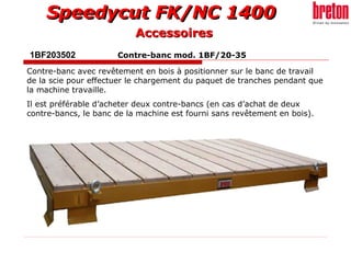 1BF203502  Contre-banc mod. 1BF/20-35 Contre-banc avec revêtement en bois à positionner sur le banc de travail de la scie pour effectuer le chargement du paquet de tranches pendant que la machine travaille. Il est préférable d’acheter deux contre-bancs (en cas d’achat de deux contre-bancs, le banc de la machine est fourni sans revêtement en bois). Accessoires 