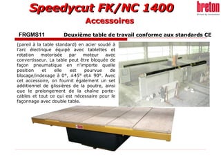 FRGMS11   Deuxième table de travail conforme aux standards CE  (pareil à la table standard) en acier soudé à l'arc électrique équipé avec tablettes et rotation motorisée par moteur avec convertisseur. La table peut être bloquée de façon pneumatique en n'importe quelle position et elle est pourvue de blocage/indexage à 0°, ±45° et± 90°. Avec cet accessoire, on fournit également un set additionnel de glissières de la poutre, ainsi que le prolongement de la chaîne porte-cables et tout ce qui est nécessaire pour le façonnage avec double table. Accessoires 
