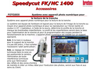 FOTO2035    Système avec appareil photo numérique pour  la lecture de la tranche   Système avec appareil photo numérique pour la lecture de la tranche  Le système est équipe de hardware et logiciel pour la lecture de l’image de la tranche au moyen d’un appareil photo numérique et pour sa reproduction sur l’écran tactile en couleur à 15". L’opérateur, à l’aide de la souris, détermine le profile de la tranche et marque les éventuelles imperfections. Le profil et les imperfections seront donc la base pour l’optimisation de la tranche et pour la programmation des coupes pendant le fonctionnement de la machine. L’appareil photo numérique est installé sur un support  approprié. N.B.  Si le train à rouleaux  pour le support de la tranche  n’a pas été prévu, il faut acheter  l’accessoire «plan porte-pièce». N.B.  Le réglage de l’intensité  lumineuse dans la zone où  est positionnée la caméra,  l’élimination de toute  interférence lumineuse  ainsi que l’élimination  des reflets et des zones d’ombre  de manière à créer un milieu idéal pour l’exécution des photos, seront aux frais et aux soins du Client. Accessoires 