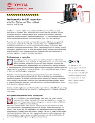 Forklifts are a common sight in many industries. Whether used in warehouses, retail
applications or elsewhere, these vehicles are crucial tools in the daily operations of many
businesses. Because of this frequent level of use, however, many operators and nearby
pedestrians become complacent regarding safety protocols. This complacency can have many
ill effects, including asset damage, employee discipline, fines, injury, and even death.
According to the Operational Safety and Health Administration (OSHA), an average of 100
employees are killed each year in forklift accidents, and as many as 95,000 total forklift
accidents occur on an annual basis.1
In many cases, these accidents are avoidable. While
forklifts are carefully designed with safety in mind, safety protocols must be followed correctly
for operators and pedestrians to be protected. Failure to behave properly around these heavy,
powerful vehicles is much more dangerous than many may realize, and thus operator or
bystander negligence frequently contribute to accidents.
The Importance of Inspection
Beyond behavioral causation, injuries and fatalities also stem from detectable
equipment failure when employees do not properly inspect and assess equipment
before use. OSHA, forklift manufacturers and many companies encourage that
forklifts be inspected before operation, but these inspections are often neglected
or poorly documented. Safety is an obvious reason that these inspections should be conducted
regularly, and so is compliance—thousands of dollars in fines could be levied based on failure
to determine forklift safety prior to operation.
Protecting company reputation, finances, property and lives against this sort of failure
and related accidents typically requires only one measure be taken—pre-operation forklift
inspections carried out according to a thorough checklist. Besides the safety and compliance-
related aspects of regular forklift inspection, there is also a cost-savings component related
to proactive discovery of issues and predictive maintenance, as discovering problems sooner
limits downtime and cost to address.
Creating and adhering to a pre-operation inspection regiment need not be difficult—you simply
need to familiarize yourself with best practices for detecting hazardous conditions before they
cause issues.
Pre-Operation Inspections: What Must You Do?
In its 29 CFR 1910.178 standard language, OSHA states that forklifts must be
inspected either daily or after each shift in cases where vehicles are in round-the-
clock use. If problems are discovered, they must be reported and the forklift must
be removed from service immediately.
While there are no mandates in the standard as to precisely how the inspections must be
conducted, there are suggested best practices readily available. Forklift manufacturers, for
instance, often provide best practice checklists with operating manual materials explaining
how inspections should be conducted, and extra copies of checklist log books can be acquired
from forklift dealerships. OSHA also offers suggestions for carrying out these inspections. By
all accounts, both a visual pre-ignition check (before keys are inserted into the forklift) and
operational check (forklift engine running) should be conducted.
1
An average of 100
employees are killed each
year in forklift accidents,
and as many as 95,000 total
forklift accidents occur on
an annual basis. In many
cases, these accidents
are avoidable.
Pre-Operation Forklift Inspections:
Why They Matter and What to Check
Revised as of 12/18/2014
MUST
DO
 