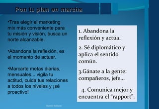 Pon tu plan en marchaPon tu plan en marcha
•Tras elegir el marketing
mix más conveniente para
tu misión y visión, busca un
norte alcanzable.
•Abandona la reflexión, es
el momento de actuar.
•Marcarte metas diarias,
mensuales... vigila tu
actitud, cuida tus relaciones
a todos los niveles y ¡sé
proactivo!
1. Abandona la
reflexión y actúa.
2. Sé diplomático y
aplica el sentido
común.
3.Gánate a la gente:
compañeros, jefe...
4. Comunica mejor y
encuentra el “rapport”.
Karem Baltazar
 