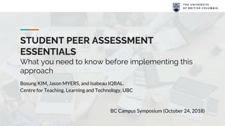 STUDENT PEER ASSESSMENT
ESSENTIALS
What you need to know before implementing this
approach
Bosung KIM, Jason MYERS, and Isabeau IQBAL.
Centre for Teaching, Learning and Technology, UBC
BC Campus Symposium (October 24, 2018)
 