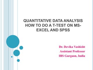 QUANTITATIVE DATA ANALYSIS
HOW TO DO A T-TEST ON MS-
EXCEL AND SPSS
Dr. Devika Vashisht
Assistant Professor
IBS Gurgaon, India
 