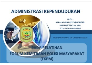 ADMINISTRASI KEPENDUDUKAN
                                OLEH :
                     KEPALA DINAS KEPENDUDUKAN
                        DAN PENCATATAN SIPIL
                        KOTA TANJUNGPINANG


    LOGO           TANJUNGPINANG, 10 DESEMBER 2010



         PADA PELATIHAN
FORUM KEMITRAAN POLISI MASYARAKAT
             (FKPM)                                  1
 