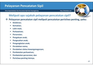 Pelayanan Pencatatan Sipil
Dinas Kependudukan Dan Pencatatan Sipil Kota Tanjungpinang   http://disduktpi.com



      Meliputi apa sajakah pelayanan pencatatan sipil?
      Pelayanan pencatatan sipil meliputi pencatatan peristiwa penting, yaitu:
             Kelahiran;
             Kematian;
             Lahir mati;
             Perkawinan;
             Perceraian;
             Pengakuan anak;
             Pengesahan anak;
             Pengangkatan anak;
             Perubahan nama;
             Perubahan status kewarganegaraan;
             Pembatalan perkawinan;
             Pembatalan perceraian; dan
             Peristiwa penting lainnya.
                                                                                    10
 