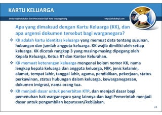 KARTU KELUARGA
Dinas Kependudukan Dan Pencatatan Sipil Kota Tanjungpinang   http://disduktpi.com



      Apa yang dimaksud dengan Kartu Keluarga (KK), dan
      apa urgensi dokumen tersebut bagi warganegara?
      KK adalah kartu identitas keluarga yang memuat data tentang susunan,
      hubungan dan jumlah anggota keluarga. KK wajib dimiliki oleh setiap
      keluarga. KK dicetak rangkap 3 yang masing-masing dipegang oleh
      Kepala Keluarga, Ketua RT dan Kantor Kelurahan.
      KK memuat keterangan keluarga mengenai kolom nomor KK, nama
      lengkap kepala keluarga dan anggota keluarga, NIK, jenis kelamin,
      alamat, tempat lahir, tanggal lahir, agama, pendidikan, pekerjaan, status
      perkawinan, status hubungan dalam keluarga, kewarganegaraan,
      dokumen imigrasi, nama orang tua.
      KK menjadi dasar untuk penerbitan KTP, dan menjadi dasar bagi
      pemenuhan hak warganegara yang lainnya dan bagi Pemerintah menjadi
      dasar untuk pengambilan keputusan/kebijakan.
                                                                                    11
 