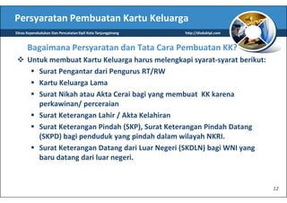 Persyaratan Pembuatan Kartu Keluarga
Dinas Kependudukan Dan Pencatatan Sipil Kota Tanjungpinang   http://disduktpi.com



      Bagaimana Persyaratan dan Tata Cara Pembuatan KK?
      Untuk membuat Kartu Keluarga harus melengkapi syarat-syarat berikut:
         Surat Pengantar dari Pengurus RT/RW
         Kartu Keluarga Lama
         Surat Nikah atau Akta Cerai bagi yang membuat KK karena
         perkawinan/ perceraian
         Surat Keterangan Lahir / Akta Kelahiran
         Surat Keterangan Pindah (SKP), Surat Keterangan Pindah Datang
         (SKPD) bagi penduduk yang pindah dalam wilayah NKRI.
         Surat Keterangan Datang dari Luar Negeri (SKDLN) bagi WNI yang
         baru datang dari luar negeri.


                                                                                    12
 