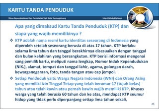 KARTU TANDA PENDUDUK
Dinas Kependudukan Dan Pencatatan Sipil Kota Tanjungpinang   http://disduktpi.com



      Apa yang dimaksud Kartu Tanda Penduduk (KTP) dan
      siapa yang wajib memilikinya ?
      KTP adalah nama resmi kartu identitas seseorang di Indonesia yang
      diperoleh setelah seseorang berusia di atas 17 tahun. KTP berlaku
      selama lima tahun dan tanggal berakhirnya disesuaikan dengan tanggal
      dan bulan kelahiran yang bersangkutan. KTP berisi informasi mengenai
      sang pemilik kartu, meliputi nama lengkap, Nomor Induk Kependudukan
      (NIK.), alamat, tempat dan tanggal lahir, agama, golongan darah,
      kewarganegaraan, foto, tanda tangan atau cap jempol.
      Setiap Penduduk yaitu Warga Negara Indonesia (WNI) dan Orang Asing
      yang memiliki Izin Tinggal Tetap yang telah berumur 17 (tujuh belas)
      tahun atau telah kawin atau pernah kawin wajib memiliki KTP. Khusus
      warga yang telah berusia 60 tahun dan ke atas, mendapat KTP seumur
      hidup yang tidak perlu diperpanjang setiap lima tahun sekali.
                                                                                    15
 