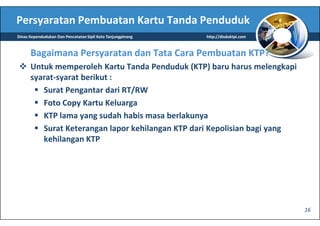 Persyaratan Pembuatan Kartu Tanda Penduduk
Dinas Kependudukan Dan Pencatatan Sipil Kota Tanjungpinang   http://disduktpi.com



      Bagaimana Persyaratan dan Tata Cara Pembuatan KTP?
      Untuk memperoleh Kartu Tanda Penduduk (KTP) baru harus melengkapi
      syarat-syarat berikut :
         Surat Pengantar dari RT/RW
         Foto Copy Kartu Keluarga
         KTP lama yang sudah habis masa berlakunya
         Surat Keterangan lapor kehilangan KTP dari Kepolisian bagi yang
         kehilangan KTP




                                                                                    16
 