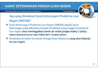 SURAT KETERANGAN PINDAH LUAR NEGERI
Dinas Kependudukan Dan Pencatatan Sipil Kota Tanjungpinang   http://disduktpi.com



      Apa yang dimaksud Surat Keterangan Pindah ke Luar
      Negeri (SKPLN)?
      Surat Keterangan Pindah ke Luar Negeri (SKPLN) adalah Surat
      Keterangan yang diberikan kepada Penduduk yang tinggal menetap di
      luar negeri atau meninggalkan tanah air untuk jangka waktu 1 (satu)
      tahun berturut-turut atau lebih dari 1 (satu) tahun.
      Penduduk tersebut termasuk Tenaga Kerja Indonesia yang akan bekerja
      ke luar negeri.




                                                                                    19
 