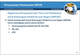 Persyaratan Pembuatan SKPLN
Dinas Kependudukan Dan Pencatatan Sipil Kota Tanjungpinang   http://disduktpi.com



      Bagaimana Persyaratan dan Tata Cara Pembuatan
      Surat Keterangan Pindah ke Luar Negeri (SKPLN)?
      Untuk memperoleh Surat Keterangan Pindah ke Luar Negeri (SKPLN)
      harus melengkapi syarat-syarat berikut :
          Surat pengantar pindah dari RT dan RW;
          KK; dan
          KTP.




                                                                                    20
 