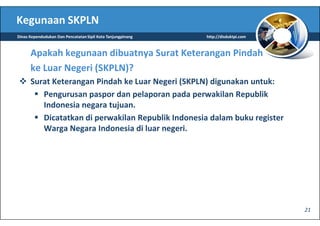 Kegunaan SKPLN
Dinas Kependudukan Dan Pencatatan Sipil Kota Tanjungpinang   http://disduktpi.com



      Apakah kegunaan dibuatnya Surat Keterangan Pindah
      ke Luar Negeri (SKPLN)?
      Surat Keterangan Pindah ke Luar Negeri (SKPLN) digunakan untuk:
         Pengurusan paspor dan pelaporan pada perwakilan Republik
         Indonesia negara tujuan.
         Dicatatkan di perwakilan Republik Indonesia dalam buku register
         Warga Negara Indonesia di luar negeri.




                                                                                    21
 