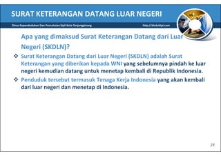 SURAT KETERANGAN DATANG LUAR NEGERI
Dinas Kependudukan Dan Pencatatan Sipil Kota Tanjungpinang   http://disduktpi.com



      Apa yang dimaksud Surat Keterangan Datang dari Luar
      Negeri (SKDLN)?
      Surat Keterangan Datang dari Luar Negeri (SKDLN) adalah Surat
      Keterangan yang diberikan kepada WNI yang sebelumnya pindah ke luar
      negeri kemudian datang untuk menetap kembali di Republik Indonesia.
      Penduduk tersebut termasuk Tenaga Kerja Indonesia yang akan kembali
      dari luar negeri dan menetap di Indonesia.




                                                                                    23
 