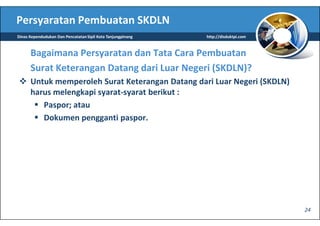 Persyaratan Pembuatan SKDLN
Dinas Kependudukan Dan Pencatatan Sipil Kota Tanjungpinang   http://disduktpi.com



      Bagaimana Persyaratan dan Tata Cara Pembuatan
      Surat Keterangan Datang dari Luar Negeri (SKDLN)?
      Untuk memperoleh Surat Keterangan Datang dari Luar Negeri (SKDLN)
      harus melengkapi syarat-syarat berikut :
         Paspor; atau
         Dokumen pengganti paspor.




                                                                                    24
 
