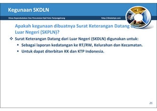 Kegunaan SKDLN
Dinas Kependudukan Dan Pencatatan Sipil Kota Tanjungpinang   http://disduktpi.com



      Apakah kegunaan dibuatnya Surat Keterangan Datang dari
      Luar Negeri (SKPLN)?
      Surat Keterangan Datang dari Luar Negeri (SKDLN) digunakan untuk:
         Sebagai laporan kedatangan ke RT/RW, Kelurahan dan Kecamatan.
         Untuk dapat diterbitan KK dan KTP Indonesia.




                                                                                    25
 
