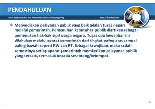 PENDAHULUAN
Dinas Kependudukan Dan Pencatatan Sipil Kota Tanjungpinang   http://disduktpi.com


      Menyediakan pelayanan publik yang baik adalah tugas negara
      melalui pemerintah. Pemenuhan kebutuhan publik diartikan sebagai
      pemenuhan hak-hak sipil warga negara. Tugas dan kewajiban ini
      dilakukan melalui aparat pemerintah dari tingkat paling atas sampai
      paling bawah seperti RW dan RT. Sebagai kewajiban, maka sudah
      semestinya setiap aparat pemerintah memberikan pelayanan publik
      yang terbaik, termasuk kepada seseorang/kelompok.




                                                                                    4
 
