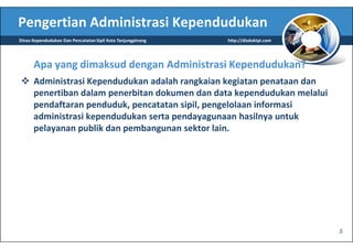 Pengertian Administrasi Kependudukan
Dinas Kependudukan Dan Pencatatan Sipil Kota Tanjungpinang   http://disduktpi.com




      Apa yang dimaksud dengan Administrasi Kependudukan?
      Administrasi Kependudukan adalah rangkaian kegiatan penataan dan
      penertiban dalam penerbitan dokumen dan data kependudukan melalui
      pendaftaran penduduk, pencatatan sipil, pengelolaan informasi
      administrasi kependudukan serta pendayagunaan hasilnya untuk
      pelayanan publik dan pembangunan sektor lain.




                                                                                    5
 