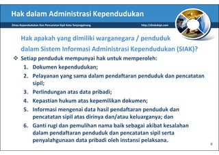 Hak dalam Administrasi Kependudukan
Dinas Kependudukan Dan Pencatatan Sipil Kota Tanjungpinang   http://disduktpi.com



      Hak apakah yang dimiliki warganegara / penduduk
      dalam Sistem Informasi Administrasi Kependudukan (SIAK)?
      Setiap penduduk mempunyai hak untuk memperoleh:
       1. Dokumen kependudukan;
       2. Pelayanan yang sama dalam pendaftaran penduduk dan pencatatan
           sipil;
       3. Perlindungan atas data pribadi;
       4. Kepastian hukum atas kepemilikan dokumen;
       5. Informasi mengenai data hasil pendaftaran penduduk dan
           pencatatan sipil atas dirinya dan/atau keluarganya; dan
       6. Ganti rugi dan pemulihan nama baik sebagai akibat kesalahan
           dalam pendaftaran penduduk dan pencatatan sipil serta
           penyalahgunaan data pribadi oleh instansi pelaksana.
                                                                                    6
 