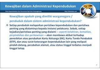 Kewajiban dalam Administrasi Kependudukan
Dinas Kependudukan Dan Pencatatan Sipil Kota Tanjungpinang   http://disduktpi.com



      Kewajiban apakah yang dimiliki warganegara /
      penduduk dalam sistem administrasi kependudukan?
      Setiap penduduk melaporkan peristiwa kependudukan dan peristiwa
      penting yang dialaminya kepada instansi pelaksana. Sebab, setiap
      kejadian/peristiwa penting yang dialami -- seperti kelahiran, kematian,
      perpindahan dan perkawinan -- akan membawa akibat terhadap
      penerbitan atau perubahan Kartu Keluarga (KK), Kartu Tanda Penduduk
      (KTP), dan atau surat keterangan kependudukan lain yang meliputi
      pindah datang, perubahan alamat, atau status tinggal terbatas menjadi
      tinggal tetap.




                                                                                    7
 