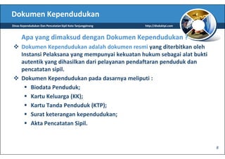 Dokumen Kependudukan
Dinas Kependudukan Dan Pencatatan Sipil Kota Tanjungpinang   http://disduktpi.com



      Apa yang dimaksud dengan Dokumen Kependudukan ?
      Dokumen Kependudukan adalah dokumen resmi yang diterbitkan oleh
      Instansi Pelaksana yang mempunyai kekuatan hukum sebagai alat bukti
      autentik yang dihasilkan dari pelayanan pendaftaran penduduk dan
      pencatatan sipil.
      Dokumen Kependudukan pada dasarnya meliputi :
          Biodata Penduduk;
          Kartu Keluarga (KK);
          Kartu Tanda Penduduk (KTP);
          Surat keterangan kependudukan;
          Akta Pencatatan Sipil.


                                                                                    8
 