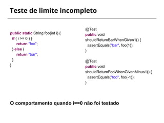 Teste de limite incompleto 
@Test 
public void 
shouldReturnBarWhenGiven1() { 
assertEquals("bar", foo(1)); 
} 
@Test 
public void 
shouldReturnFooWhenGivenMinus1() { 
assertEquals("foo", foo(-1)); 
} 
public static String foo(int i) { 
if ( i >= 0 ) { 
return "foo"; 
} else { 
return "bar"; 
} 
} 
O comportamento quando i==0 não foi testado 
 