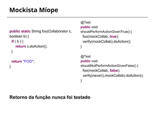 Mockista Míope 
@Test 
public void 
shouldPerformActionGivenTrue() { 
foo(mockCollab, true); 
verify(mockCollab).doAction(); 
} 
@Test 
public void 
shouldNotPerformActionGivenFalse() { 
foo(mockCollab, false); 
verify(never(),mockCollab).doAction(); 
} 
public static String foo(Collaborator c, 
boolean b) { 
if ( b ) { 
return c.doAction(); 
} 
return "FOO"; 
} 
Retorno da função nunca foi testado 
 