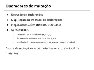 Operadores de mutação 
● Exclusão de declarações 
● Duplicação ou inserção de declarações 
● Negação de subexpressões booleanas 
● Substituições: 
○ Operadores aritiméticos (+, -, *, /) 
○ Relações booleanas (==, !=, <, <=, >, >=) 
○ Variáveis do mesmo escopo (tipos devem ser compatíveis) 
Escore de mutação = № de mutantes mortos / № total de 
mutantes 
 