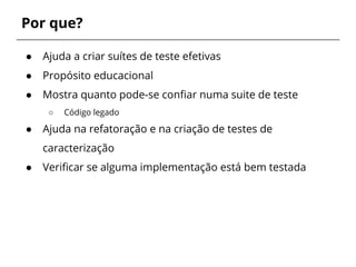 Por que? 
● Ajuda a criar suítes de teste efetivas 
● Propósito educacional 
● Mostra quanto pode-se confiar numa suite de teste 
○ Código legado 
● Ajuda na refatoração e na criação de testes de 
caracterização 
● Verificar se alguma implementação está bem testada 
 