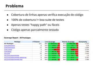 Problema 
● Cobertura de linhas apenas verifica execução de código 
● 100% de cobertura != boa suite de testes 
● Apenas testes "happy path" ou fáceis 
● Código apenas parcialmente testado 
 
