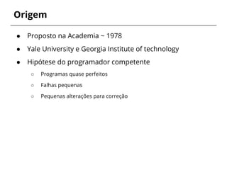 Origem 
● Proposto na Academia ~ 1978 
● Yale University e Georgia Institute of technology 
● Hipótese do programador competente 
○ Programas quase perfeitos 
○ Falhas pequenas 
○ Pequenas alterações para correção 
 