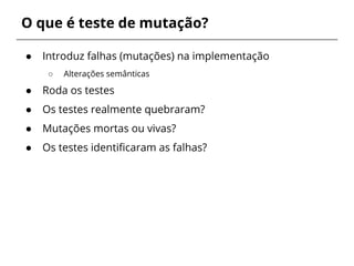 O que é teste de mutação? 
● Introduz falhas (mutações) na implementação 
○ Alterações semânticas 
● Roda os testes 
● Os testes realmente quebraram? 
● Mutações mortas ou vivas? 
● Os testes identificaram as falhas? 
 