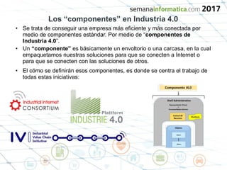 Los “componentes” en Industria 4.0
• Se trata de conseguir una empresa más eficiente y más conectada por
medio de componentes estándar. Por medio de “componentes de
Industria 4.0”.
• Un “componente” es básicamente un envoltorio o una carcasa, en la cual
empaquetamos nuestras soluciones para que se conecten a Internet o
para que se conecten con las soluciones de otros.
• El cómo se definirán esos componentes, es donde se centra el trabajo de
todas estas iniciativas:
 