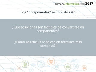 Los “componentes” en Industria 4.0
¿Qué soluciones son factibles de convertirse en
componentes?
¿Cómo se articula todo eso en términos más
cercanos?
 