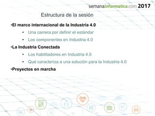 Estructura de la sesión
•El marco internacional de la Industria 4.0
• Una carrera por definir el estándar
• Los componentes en Industria 4.0
•La Industria Conectada
• Los habilitadores en Industria 4.0
• Qué caracteriza a una solución para la Industria 4.0
•Proyectos en marcha
 