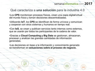 Qué caracteriza a una solución para la industria 4.0
•Los CPS monitorizan procesos físicos, crean una copia digital/virtual
del mundo físico y toman decisiones descentralizadas.
•Utilizando IoT, los CPS se identifican de forma unívoca y comunican
y cooperan con otros sistemas y humanos en tiempo real.
•Con IoS, se crean y publican servicios tanto internos como externos,
que se usarán por todos los participantes de la cadena de valor.
•Gracias a Cloud Computing y Big Data se gestionan, almacenan,
procesan y analizan las grandes cantidades de información
generadas.
•Las decisiones en base a la información y conocimiento generado
se transforman en actuaciones sobre el proceso de negocio.
 