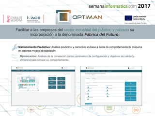 Facilitar a las empresas del sector industrial del plástico y calzado su
incorporación a la denominada Fábrica del Futuro.
Mantenimiento Predictivo: Análisis predictivo y correctivo en base a datos de comportamiento de máquina
en distintos modos de operación.
Optimización: Análisis de la correlación de los parámetros de configuración y objetivos de calidad y
eficiencia para simular su comportamiento.
 