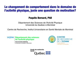 Le changement de comportement dans le domaine de
l’activité physique, juste une question de motivation?
Paquito Bernard, PhD
Département des Sciences de l'Activité Physique
Université du Québec à Montréal
Centre de Recherche, Institut Universitaire en Santé Mentale de Montréal
 