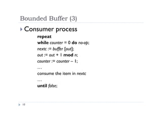 Bounded Buffer (3)
10
 Consumer process
repeat
while counter = 0 do no-op;
nextc := buffer [out];
out := out + 1 mod n;
counter := counter – 1;
…
consume the item in nextc
…
until false;
 
