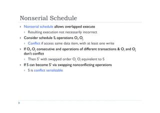 Nonserial Schedule
 Nonserial schedule allows overlapped execute
 Resulting execution not necessarily incorrect
 Consider schedule S, operations Oi, Oj
 Conflict if access same data item, with at least one write
 If Oi, Oj consecutive and operations of different transactions & Oi and Oj
don’t conflict
 Then S’ with swapped order Oj Oi equivalent to S
 If S can become S’ via swapping nonconflicting operations
 S is conflict serializable
 