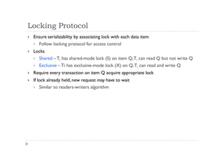 Locking Protocol
 Ensure serializability by associating lock with each data item
 Follow locking protocol for access control
 Locks
 Shared – Ti has shared-mode lock (S) on item Q,Ti can read Q but not write Q
 Exclusive – Ti has exclusive-mode lock (X) on Q,Ti can read and write Q
 Require every transaction on item Q acquire appropriate lock
 If lock already held, new request may have to wait
 Similar to readers-writers algorithm
 