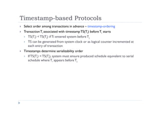 Timestamp-based Protocols
 Select order among transactions in advance – timestamp-ordering
 TransactionTi associated with timestampTS(Ti) beforeTi starts
 TS(Ti) <TS(Tj) if Ti entered system before Tj
 TS can be generated from system clock or as logical counter incremented at
each entry of transaction
 Timestamps determine serializability order
 IfTS(Ti) <TS(Tj), system must ensure produced schedule equivalent to serial
schedule whereTi appears beforeTj
 