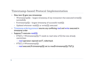 Timestamp-based Protocol Implementation
 Data item Q gets two timestamps
 W-timestamp(Q) – largest timestamp of any transaction that executed write(Q)
successfully
 R-timestamp(Q) – largest timestamp of successful read(Q)
 Updated whenever read(Q) or write(Q) executed
 Timestamp-ordering protocol assures any conflicting read and write executed in
timestamp order
 SupposeTi executes read(Q)
 IfTS(Ti) <W-timestamp(Q),Ti needs to read value of Q that was already
overwritten
 read operation rejected andTi rolled back
 IfTS(Ti) ≥ W-timestamp(Q)
 read executed, R-timestamp(Q) set to max(R-timestamp(Q),TS(Ti))
 