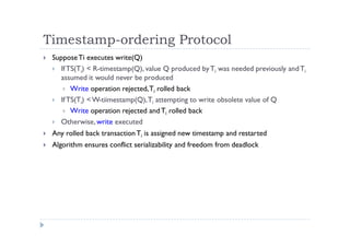 Timestamp-ordering Protocol
 SupposeTi executes write(Q)
 IfTS(Ti) < R-timestamp(Q), value Q produced byTi was needed previously andTi
assumed it would never be produced
 Write operation rejected,Ti rolled back
 IfTS(Ti) <W-tiimestamp(Q),Ti attempting to write obsolete value of Q
 Write operation rejected andTi rolled back
 Otherwise, write executed
 Any rolled back transactionTi is assigned new timestamp and restarted
 Algorithm ensures conflict serializability and freedom from deadlock
 