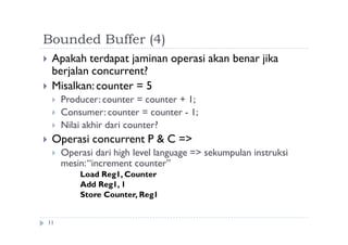 Bounded Buffer (4)
11
 Apakah terdapat jaminan operasi akan benar jika
berjalan concurrent?
 Misalkan:counter = 5
 Producer: counter = counter + 1;
 Consumer: counter = counter - 1;
 Nilai akhir dari counter?
 Operasi concurrent P & C =>
 Operasi dari high level language => sekumpulan instruksi
mesin:“increment counter”
Load Reg1, Counter
Add Reg1, 1
Store Counter, Reg1
 
