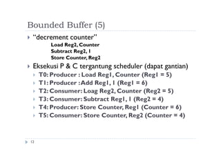 Bounded Buffer (5)
12
 “decrement counter”
Load Reg2, Counter
Subtract Reg2, 1
Store Counter, Reg2
 Eksekusi P & C tergantung scheduler (dapat gantian)
 T0: Producer : Load Reg1, Counter (Reg1 = 5)
 T1: Producer :Add Reg1, 1 (Reg1 = 6)
 T2: Consumer: Loag Reg2, Counter (Reg2 = 5)
 T3: Consumer: Subtract Reg1, 1 (Reg2 = 4)
 T4: Producer: Store Counter, Reg1 (Counter = 6)
 T5: Consumer: Store Counter, Reg2 (Counter = 4)
 