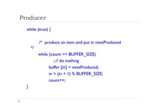 Producer
while (true) {
/* produce an item and put in nextProduced
*/
while (count == BUFFER_SIZE)
; // do nothing
buffer [in] = nextProduced;
in = (in + 1) % BUFFER_SIZE;
count++;
}
 